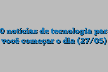 10 notícias de tecnologia para você começar o dia (27/05)