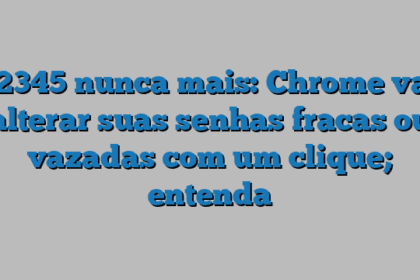 12345 nunca mais: Chrome vai alterar suas senhas fracas ou vazadas com um clique; entenda