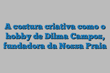A costura criativa como o hobby de Dilma Campos, fundadora da Nossa Praia