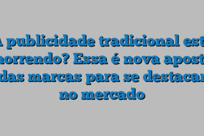 A publicidade tradicional está morrendo? Essa é nova aposta das marcas para se destacar no mercado