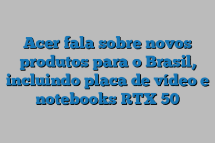Acer fala sobre novos produtos para o Brasil, incluindo placa de vídeo e notebooks RTX 50