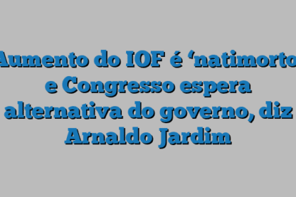 Aumento do IOF é ‘natimorto’ e Congresso espera alternativa do governo, diz Arnaldo Jardim