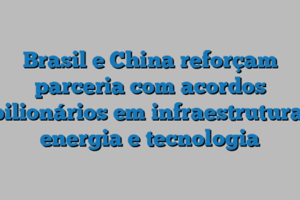 Brasil e China reforçam parceria com acordos bilionários em infraestrutura, energia e tecnologia