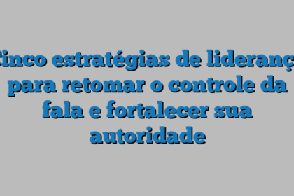 Cinco estratégias de liderança para retomar o controle da fala e fortalecer sua autoridade