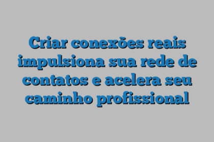 Criar conexões reais impulsiona sua rede de contatos e acelera seu caminho profissional