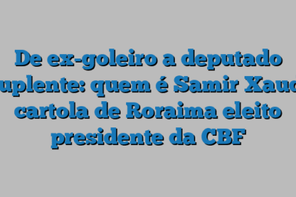 De ex-goleiro a deputado suplente: quem é Samir Xaud, cartola de Roraima eleito presidente da CBF