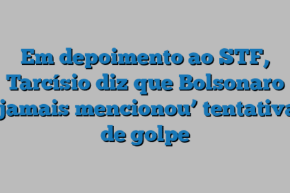 Em depoimento ao STF, Tarcísio diz que Bolsonaro ‘jamais mencionou’ tentativa de golpe