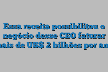 Essa receita possibilitou o negócio desse CEO faturar mais de US$ 2 bilhões por ano