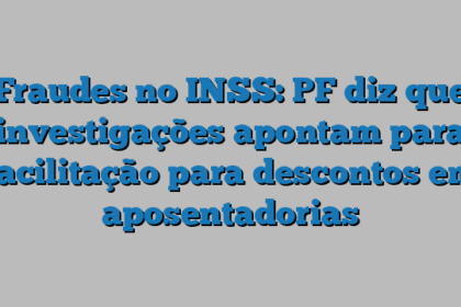 Fraudes no INSS: PF diz que investigações apontam para facilitação para descontos em aposentadorias