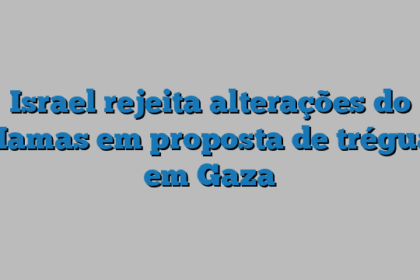 Israel rejeita alterações do Hamas em proposta de trégua em Gaza