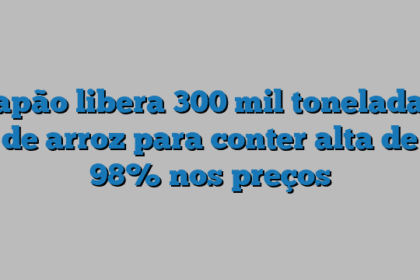 Japão libera 300 mil toneladas de arroz para conter alta de 98% nos preços