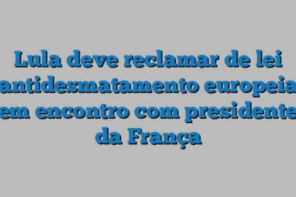 Lula deve reclamar de lei antidesmatamento europeia em encontro com presidente da França