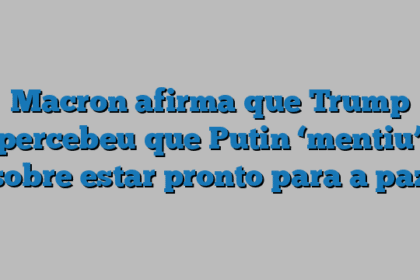 Macron afirma que Trump percebeu que Putin ‘mentiu’ sobre estar pronto para a paz