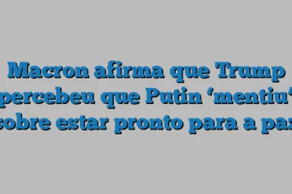 Macron afirma que Trump percebeu que Putin ‘mentiu’ sobre estar pronto para a paz