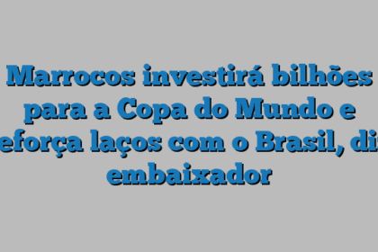 Marrocos investirá bilhões para a Copa do Mundo e reforça laços com o Brasil, diz embaixador