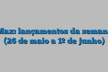 Max: lançamentos da semana (26 de maio a 1º de junho)