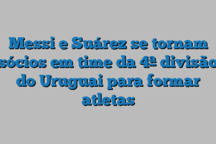 Messi e Suárez se tornam sócios em time da 4ª divisão do Uruguai para formar atletas