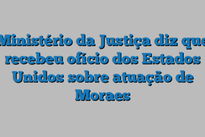 Ministério da Justiça diz que recebeu ofício dos Estados Unidos sobre atuação de Moraes