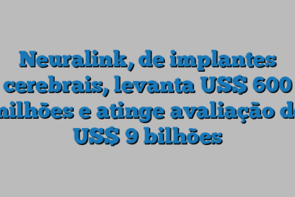 Neuralink, de implantes cerebrais, levanta US$ 600 milhões e atinge avaliação de US$ 9 bilhões
