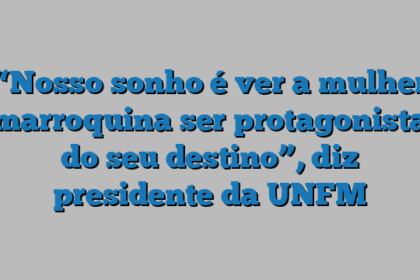 “Nosso sonho é ver a mulher marroquina ser protagonista do seu destino”, diz presidente da UNFM