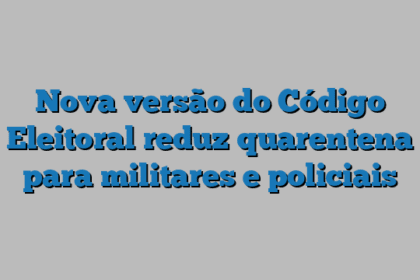 Nova versão do Código Eleitoral reduz quarentena para militares e policiais