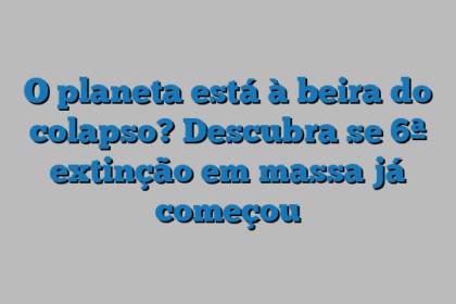 O planeta está à beira do colapso? Descubra se 6ª extinção em massa já começou