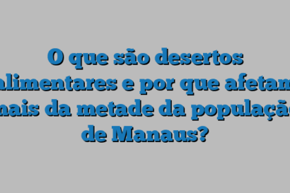 O que são desertos alimentares e por que afetam mais da metade da população de Manaus?