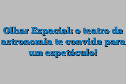 Olhar Espacial: o teatro da astronomia te convida para um espetáculo!