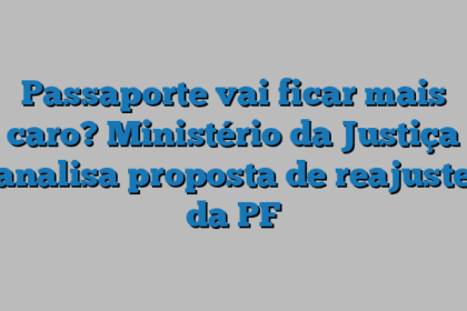 Passaporte vai ficar mais caro? Ministério da Justiça analisa proposta de reajuste da PF