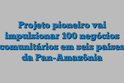 Projeto pioneiro vai impulsionar 100 negócios comunitários em seis países da Pan-Amazônia