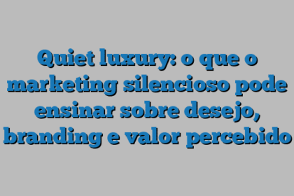 Quiet luxury: o que o marketing silencioso pode ensinar sobre desejo, branding e valor percebido
