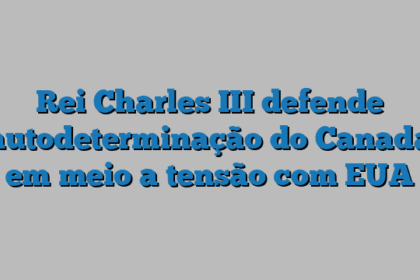 Rei Charles III defende autodeterminação do Canadá em meio a tensão com EUA