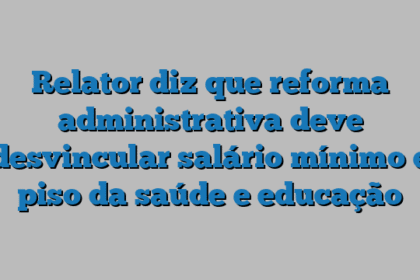 Relator diz que reforma administrativa deve desvincular salário mínimo e piso da saúde e educação