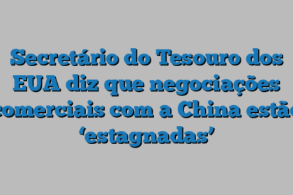 Secretário do Tesouro dos EUA diz que negociações comerciais com a China estão ‘estagnadas’