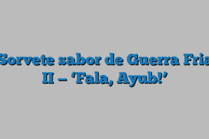 Sorvete sabor de Guerra Fria II — ‘Fala, Ayub!’