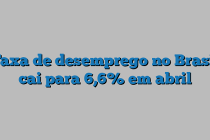 Taxa de desemprego no Brasil cai para 6,6% em abril