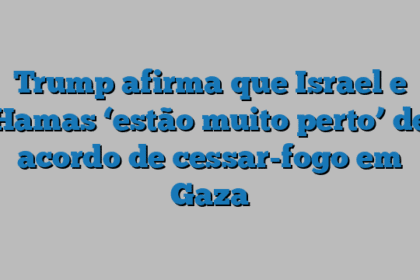Trump afirma que Israel e Hamas ‘estão muito perto’ de acordo de cessar-fogo em Gaza