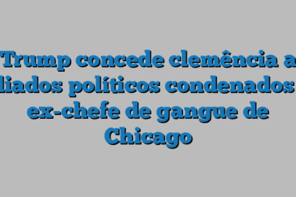 Trump concede clemência a aliados políticos condenados e ex-chefe de gangue de Chicago