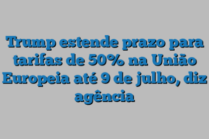 Trump estende prazo para tarifas de 50% na União Europeia até 9 de julho, diz agência