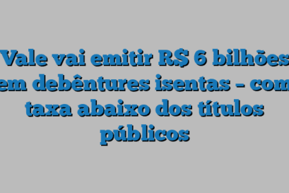 Vale vai emitir R$ 6 bilhões em debêntures isentas – com taxa abaixo dos títulos públicos