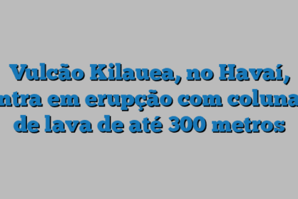 Vulcão Kilauea, no Havaí, entra em erupção com colunas de lava de até 300 metros