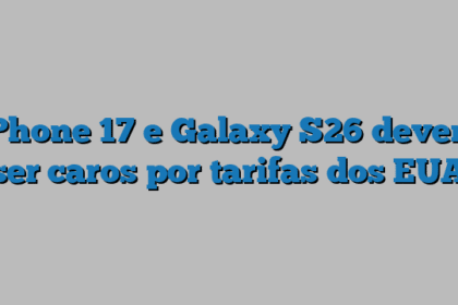 iPhone 17 e Galaxy S26 devem ser caros por tarifas dos EUA