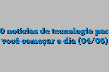 10 notícias de tecnologia para você começar o dia (04/06)