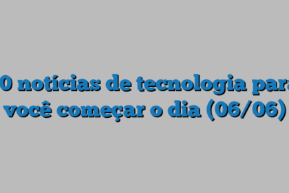 10 notícias de tecnologia para você começar o dia (06/06)