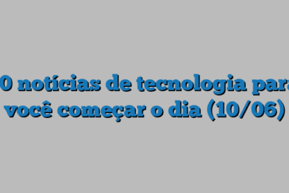10 notícias de tecnologia para você começar o dia (10/06)