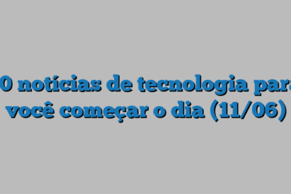 10 notícias de tecnologia para você começar o dia (11/06)