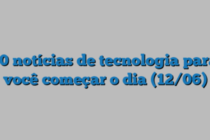 10 notícias de tecnologia para você começar o dia (12/06)