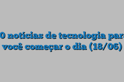 10 notícias de tecnologia para você começar o dia (18/06)