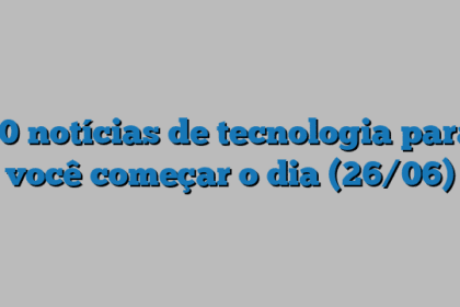 10 notícias de tecnologia para você começar o dia (26/06)
