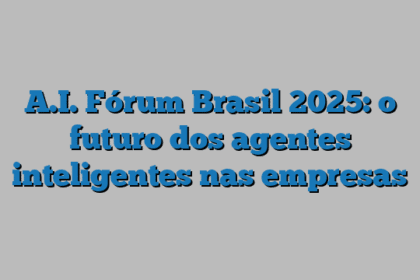 A.I. Fórum Brasil 2025: o futuro dos agentes inteligentes nas empresas